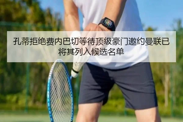 孔蒂拒绝费内巴切等待顶级豪门邀约曼联已将其列入候选名单